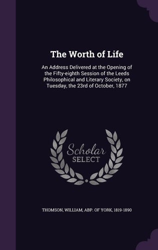 The Worth of Life An Address Delivered at the Opening of the Fifty-Eighth Session of the Leeds Philosophical and Literary Society, on Tuesday, the 23rd of October 1877