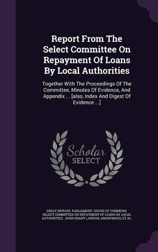 Report from the Select Committee on Repayment of Loans by Local Authorities Together with the Proceedings of the Committee, Minutes of Evidence, and Appendix ... [Also, Index and Digest of Evidence ... ]