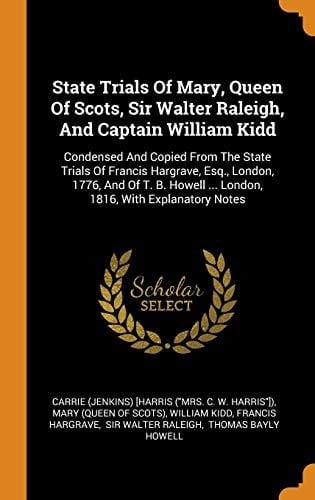 State Trials of Mary, Queen of Scots, Sir Walter Raleigh, and Captain William Kidd Condensed and Copied from the State Trials of Francis Hargrave, Esq., London, 1776, and of T. B. Howell ... London, 1816, with Explanatory Notes