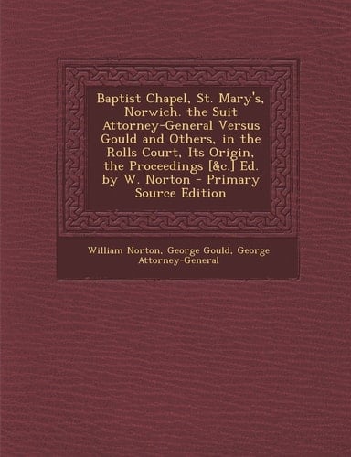 Baptist Chapel, St. Mary's, Norwich. the Suit Attorney-General Versus Gould and Others, in the Rolls Court, Its Origin, the Proceedings [ and C. ] Ed. by W