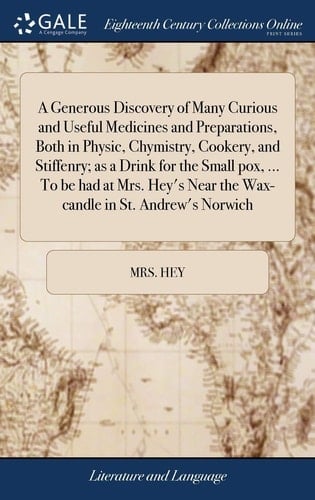 A Generous Discovery of Many Curious and Useful Medicines and Preparations, Both in Physic, Chymistry, Cookery, and Stiffenry; As a Drink for the Small Pox, ... to Be Had at Mrs. Hey's Near the Wax-Candle in St. Andrew's Norwich