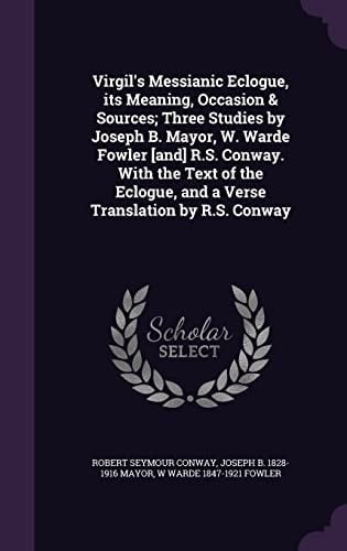 Virgil's Messianic Eclogue, Its Meaning, Occasion & Sources; Three Studies by Joseph B. Mayor, W. Warde Fowler [And] R.S. Conway. with the Text of the Eclogue, and a Verse Translation by R.S. Conway