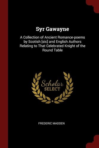 Syr Gawayne: A Collection of Ancient Romance-poems by Scotish [sic] and English Authors Relating to That Celebrated Knight of the Round Table