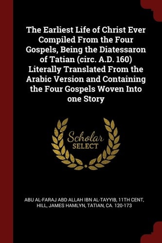 The Earliest Life of Christ Ever Compiled From the Four Gospels, Being the Diatessaron of Tatian (circ. A.D. 160) Literally Translated From the Arabic Version and Containing the Four Gospels Woven Into One Story