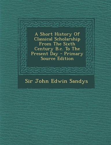 A Short History of Classical Scholarship from the Sixth Century B. C. to the Present Day - Primary Source Edition