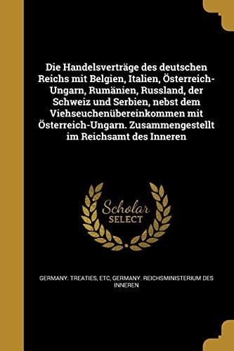 Die Handelsverträge des deutschen Reichs mit Belgien, Italien, Österreich-Ungarn, Rumänien, Russland, der Schweiz und Serbien, nebst dem Viehseuchenübereinkommen mit Österreich-Ungarn. Zusammengestellt im Reichsamt des Inneren