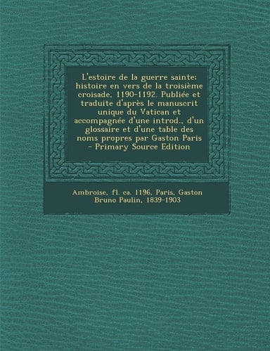 L'estoire de la guerre sainte; histoire en vers de la troisième croisade, 1190-1192. Publiée et traduite d'après le manuscrit unique du Vatican et accompagnée d'une introd., d'un glossaire et d'une table des noms propres par Gaston Paris