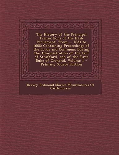 The History of the Principal Transactions of the Irish Parliament, from ... 1634 To 1666 Containing Proceedings of the Lords and Commons During the A