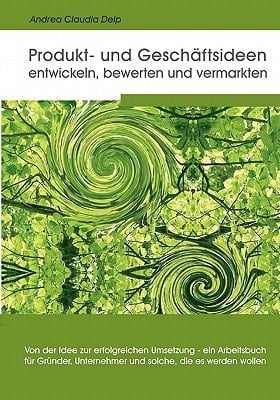 Produkt- und Geschäftsideen entwickeln, bewerten und vermarkten von der Idee zur erfolgreichen Umsetzung - ein Arbeitsbuch für Gründer, Unternehmer und solche, die es werden wollen
