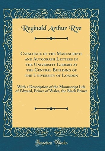 Catalogue of the Manuscripts and Autograph Letters in the University Library at the Central Building of the University of London With a Description of the Manuscript Life of Edward, Prince of Wales, the Black Prince (Classic Reprint)