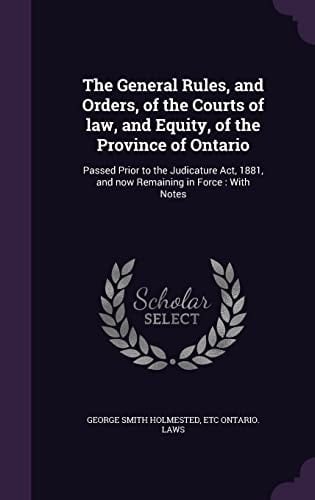 The General Rules, and Orders, of the Courts of Law, and Equity, of the Province of Ontario Passed Prior to the Judicature Act, 1881, and Now Remaining in Force: With Notes