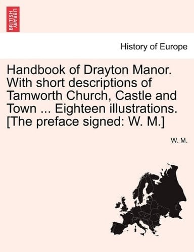 Handbook of Drayton Manor. With short descriptions of Tamworth Church, Castle and Town ... Eighteen illustrations. [The preface signed: W. M.]