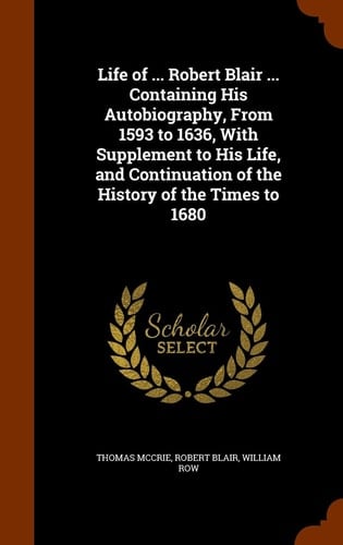 Life of ... Robert Blair ... Containing His Autobiography, From 1593 to 1636, With Supplement to His Life, and Continuation of the History of the Times to 1680