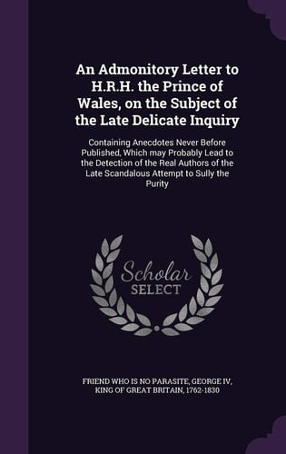 An Admonitory Letter to H. R. H. the Prince of Wales, on the Subject of the Late Delicate Inquiry Containing Anecdotes Never Before Published, Which May Probably Lead to the Detection of the Real Authors of the Late Scandalous Attempt to Sully the Purity