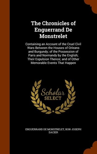 The Chronicles of Enguerrand De Monstrelet Containing an Account of the Cruel Civil Wars Between the Houses of Orleans and Burgundy; of the Possession of Paris and Normandy by the English; Their Expulsion Thence; and of Other Memorable Events That Happen