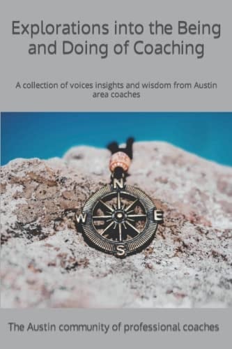 Explorations Into the Being and Doing of Coaching A Collection of Voices, Insights and Wisdom from Austin Area Coaches
