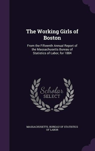 The Working Girls of Boston From the Fifteenth Annual Report of the Massachusetts Bureau of Statistics of Labor, For 1884