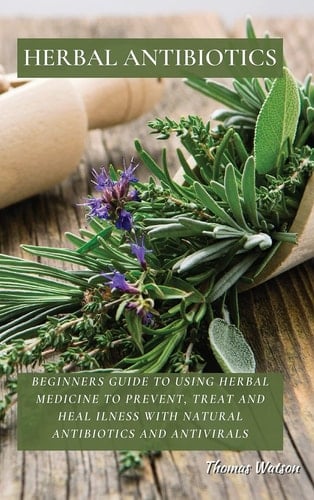 Herbal Antibiotics Beginners Guide to Using Herbal Medicine to Prevent, Treat and Heal Ilness with Natural Antibiotics and Antivirals