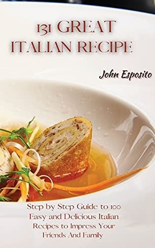 131 Great Italian Recipes Step by Step Guide to 100 Easy and Delicious Italian Recipes to Impress Your Friends And Family