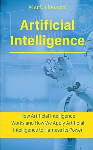 Artificial Intelligence How Artificial Intelligence Works and How We Apply Artificial Intelligence to Harness Its Power for Our Future