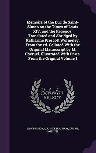 Memoirs of the Duc de Saint-Simon on the Times of Louis XIV. and the Regency. Translated and Abridged by Katharine Prescott Wormeley, from the Ed. Collated with the Original Manuscript by M. Cheruel. Illustrated with Ports. from the Original Volume 1