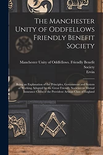 The Manchester Unity of Oddfellows Friendly Benefit Society Being an Explanation of the Principles, Government and System of Working Adopted by the Great Friendly Societies Or Mutual Insurance Clubs of the Provident Artizan Class of England