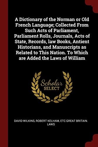 A Dictionary of the Norman Or Old French Language; Collected From Such Acts of Parliament, Parliament Rolls, Journals, Acts of State, Records, Law Books, Antient Historians, and Manuscripts as Related to This Nation. To Which are Added the Laws of William