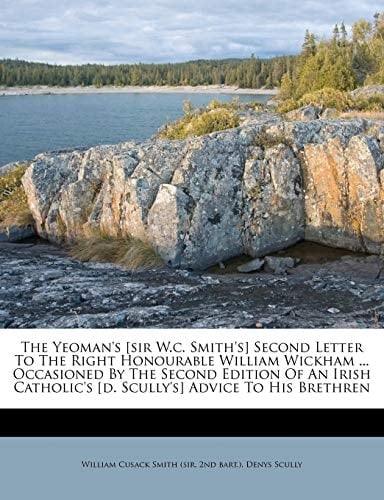 The Yeoman's [sir W.c. Smith's] Second Letter To The Right Honourable William Wickham ... Occasioned By The Second Edition Of An Irish Catholic's [d. Scully's] Advice To His Brethren