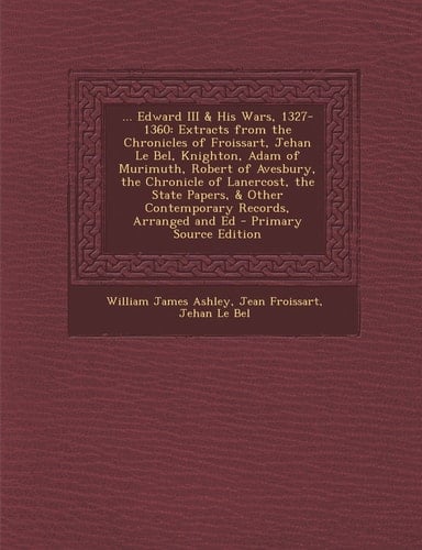 ... Edward Iii and His Wars, 1327-1360 Extracts from the Chronicles of Froissart, Jehan Le Bel, Knighton, Adam of Murimuth, Robert of Avesbury, the Chr