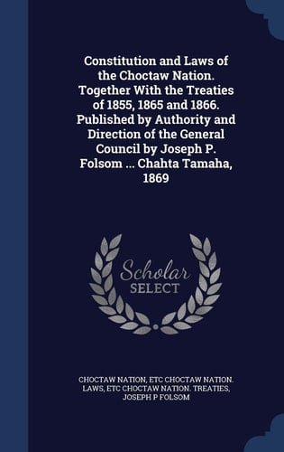 Constitution and Laws of the Choctaw Nation. Together With the Treaties of 1855, 1865 and 1866. Published by Authority and Direction of the General Council by Joseph P. Folsom ... Chahta Tamaha, 1869