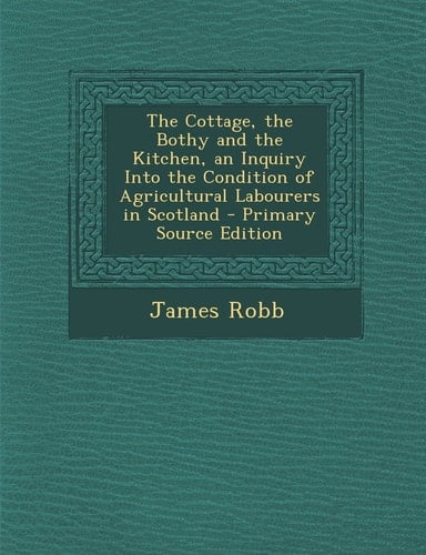 The Cottage, the Bothy and the Kitchen, an Inquiry Into the Condition of Agricultural Labourers in Scotland - Primary Source Edition