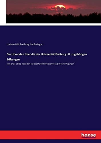 Die Urkunden über die der Universität Freiburg i.B. zugehörigen Stiftungen (von 1497-1875) nebst den auf das Stipendienwesen bezüglichen Verfügungen