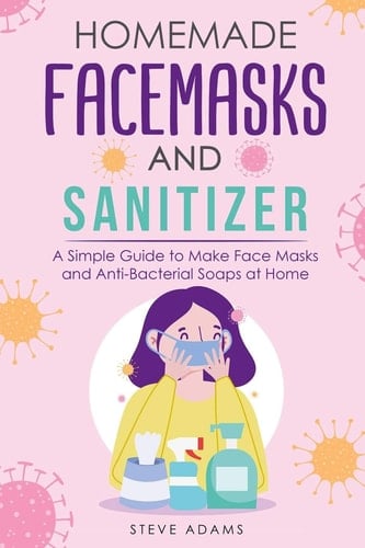 Homemade Mask and Sanitizer A Simple Guide to Make Face Masks and Anti-Bacterial Soaps at Home with Organic Ingredients to Make Soap with Cold Or Hot Process