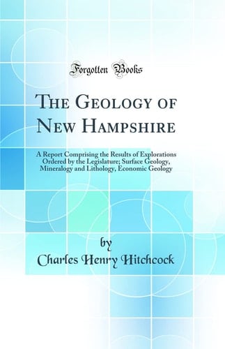 The Geology of New Hampshire A Report Comprising the Results of Explorations Ordered by the Legislature; Surface Geology, Mineralogy and Lithology, Economic Geology (Classic Reprint)