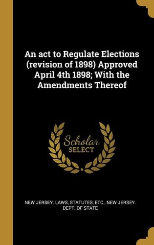 An ACT to Regulate Elections (Revision of 1898) Approved April 4th 1898; With the Amendments Thereof
