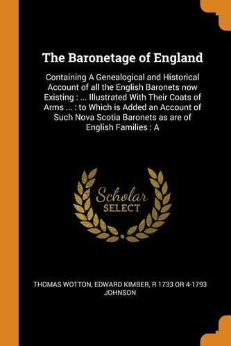 The Baronetage of England Containing a Genealogical and Historical Account of All the English Baronets Now Existing: ... Illustrated with Their Coats of Arms ...: To Which Is Added an Account of Such Nova Scotia Baronets as Are of English Families: A