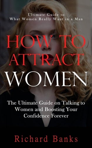 How to Attract Women Ultimate Guide to What Women Really Want in a Man (The Ultimate Guide on Talking to Women and Boosting Your Confidence Forever)
