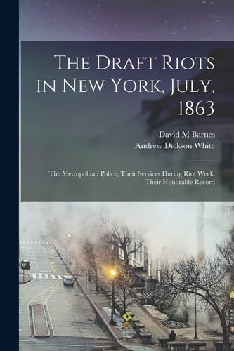 The Draft Riots in New York, July, 1863 The Metropolitan Police, Their Services During Riot Week, Their Honorable Record