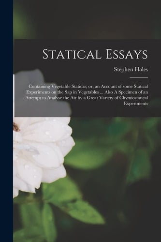Statical Essays Containing Vegetable Staticks; Or, an Account of Some Statical Experiments on the Sap in Vegetables ... Also a Specimen of an Attempt to Analyse the Air by a Great Variety of Chymiostatical Experiments