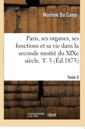 Paris, Ses Organes, Ses Fonctions Et Sa Vie Dans La Seconde Moitié Du XIXe Siècle. Tome 5