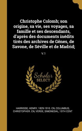 Christophe Colomb; Son Origine, Sa Vie, Ses Voyages, Sa Famille et Ses Descendants, d'Après des Documents inédits Tirés des Archives de Gênes, de Savone, de Séville et de Madrid; V. 1