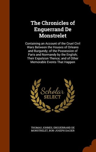 The Chronicles of Enguerrand De Monstrelet Containing an Account of the Cruel Civil Wars Between the Houses of Orleans and Burgundy; of the Possession of Paris and Normandy by the English; Their Expulsion Thence; and of Other Memorable Events That Happen