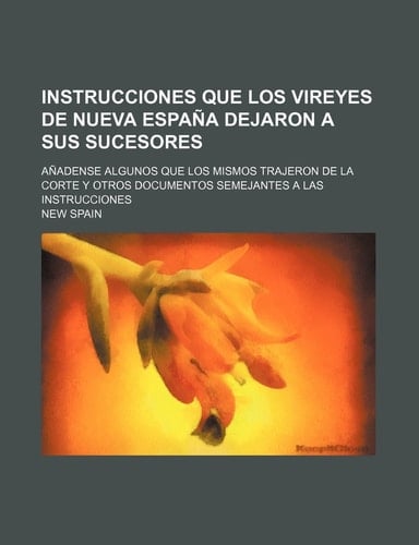 Instrucciones Que Los Vireyes de Nueva Espana Dejaron a Sus Sucesores; Anadense Algunos Que Los Mismos Trajeron de La Corte y Otros Documentos Semejan (Spanish Edition)