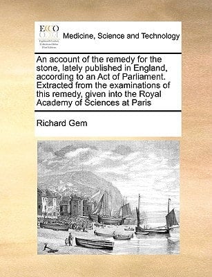 An account of the remedy for the stone, lately published in England, according to an Act of Parliament. Extracted from the examinations of this ... into the Royal Academy of Sciences at Paris