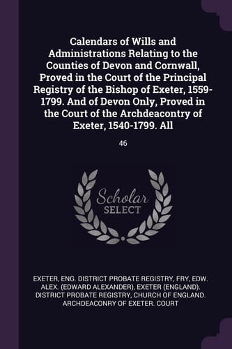 Calendars of Wills and Administrations Relating to the Counties of Devon and Cornwall, Proved in the Court of the Principal Registry of the Bishop of Exeter, 1559-1799. And of Devon Only, Proved in the Court of the Archdeacontry of Exeter, 1540-1799. All 46