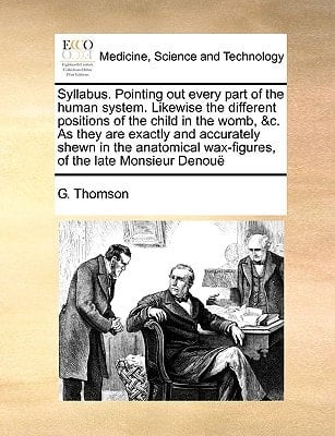 Syllabus. Pointing out every part of the human system. Likewise the different positions of the child in the womb, &c. As they are exactly and ... wax-figures, of the late Monsieur Denouë