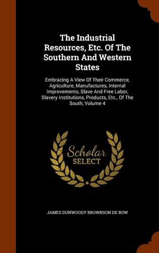 The Industrial Resources, Etc. of the Southern and Western States Embracing a View of Their Commerce, Agriculture, Manufactures, Internal Improvements, Slave and Free Labor, Slavery Institutions, Products, Etc. , of the South, Volume 4