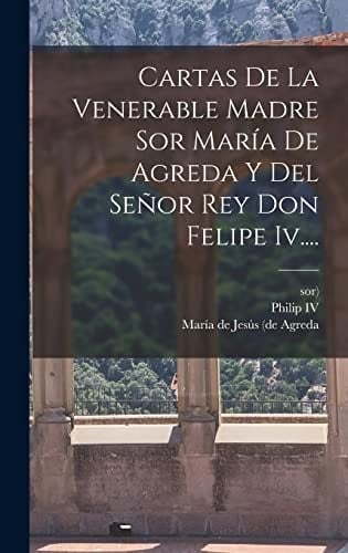 Cartas De La Venerable Madre Sor María De Agreda Y Del Señor Rey Don Felipe Iv....