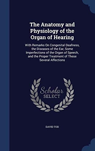 The Anatomy and Physiology of the Organ of Hearing With Remarks On Congenital Deafness, the Diseases of the Ear, Some Imperfections of the Organ of Speech, and the Proper Treatment of These Several Affections