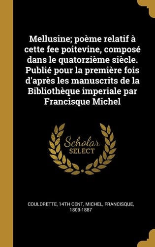 Mellusine; Poème Relatif À Cette Fee Poitevine, Composé Dans le Quatorzième Siècle. Publié Pour la Première Fois d'Après les Manuscrits de la Bibliothèque Imperiale Par Francisque Michel